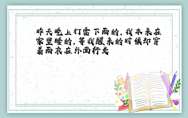 昨天晚上打雷下雨的,我本来在家里睡的,等我醒来的时候却穿着雨衣在外面行走