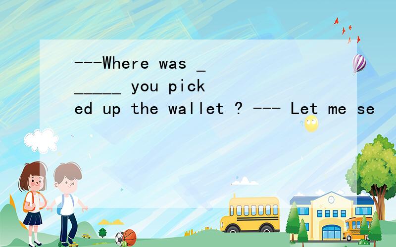 ---Where was ______ you picked up the wallet ? --- Let me se