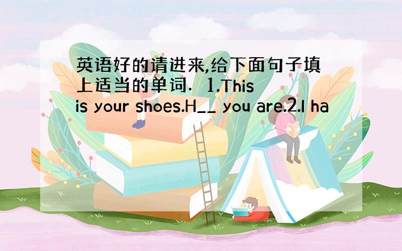 英语好的请进来,给下面句子填上适当的单词．1.This is your shoes.H__ you are.2.I ha