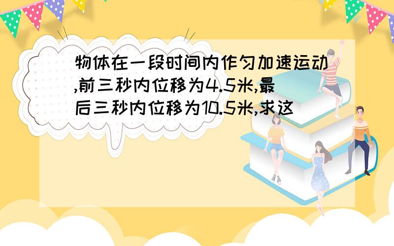 物体在一段时间内作匀加速运动,前三秒内位移为4.5米,最后三秒内位移为10.5米,求这