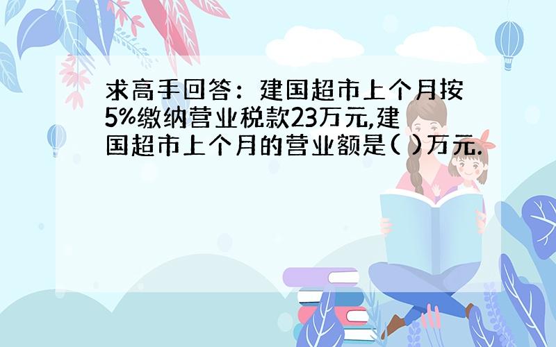 求高手回答：建国超市上个月按5%缴纳营业税款23万元,建国超市上个月的营业额是( )万元.