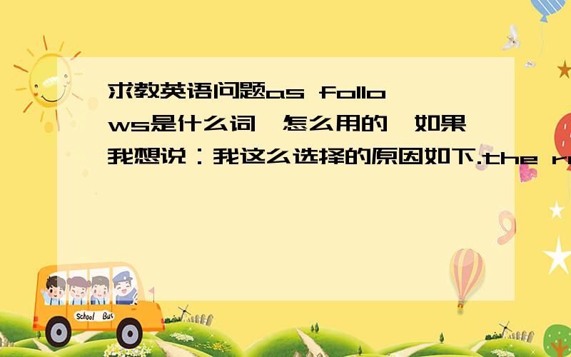 求教英语问题as follows是什么词,怎么用的,如果我想说：我这么选择的原因如下.the reasons for m