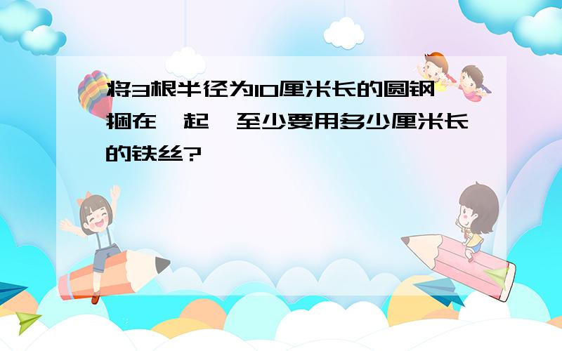 将3根半径为10厘米长的圆钢捆在一起,至少要用多少厘米长的铁丝?