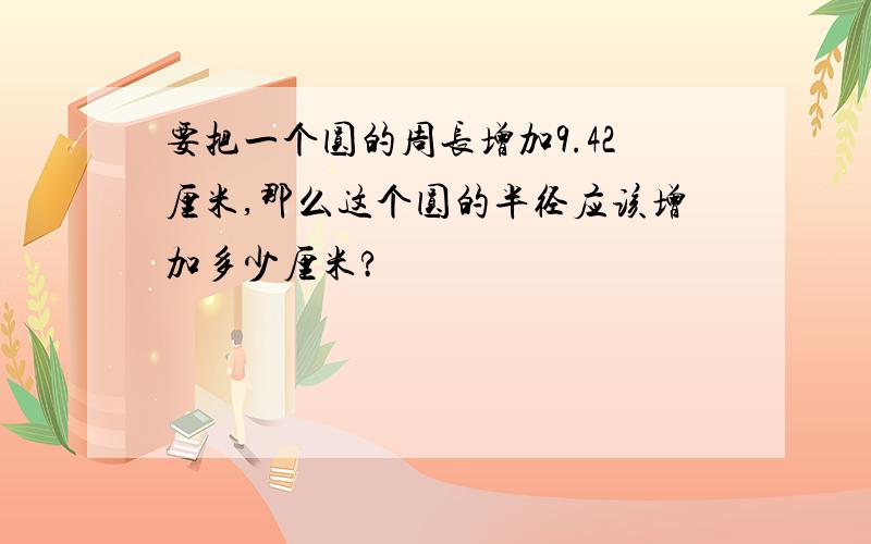 要把一个圆的周长增加9.42厘米,那么这个圆的半径应该增加多少厘米?