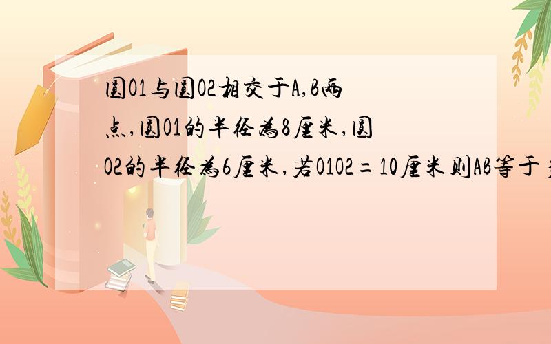 圆O1与圆O2相交于A,B两点,圆O1的半径为8厘米,圆O2的半径为6厘米,若O1O2=10厘米则AB等于多少 6