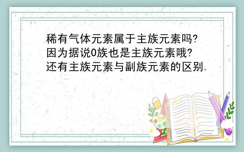 稀有气体元素属于主族元素吗?因为据说0族也是主族元素哦?还有主族元素与副族元素的区别.