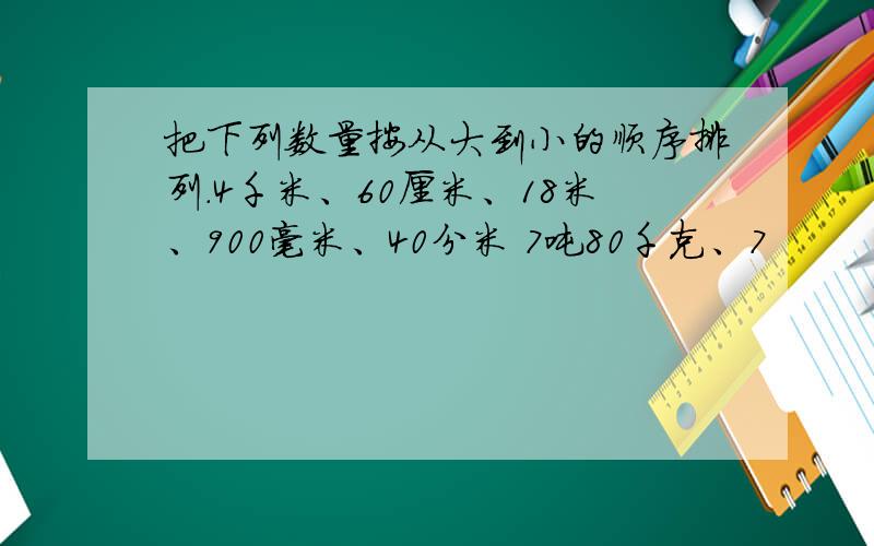 把下列数量按从大到小的顺序排列.4千米、60厘米、18米、900毫米、40分米 7吨80千克、7