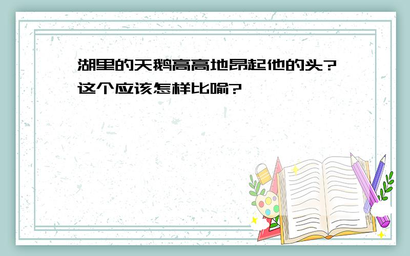 湖里的天鹅高高地昂起他的头?这个应该怎样比喻?