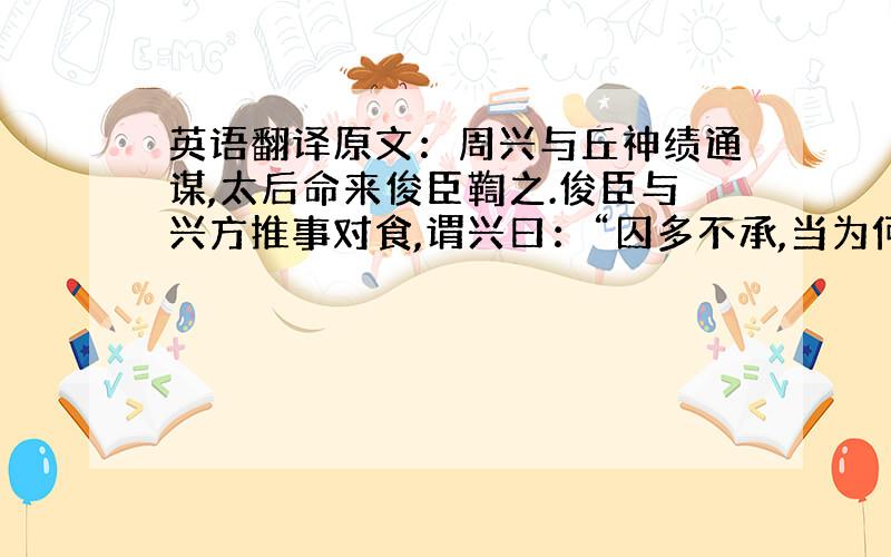 英语翻译原文：周兴与丘神绩通谋,太后命来俊臣鞫之.俊臣与兴方推事对食,谓兴曰：“囚多不承,当为何法?”兴曰：“此甚易耳!