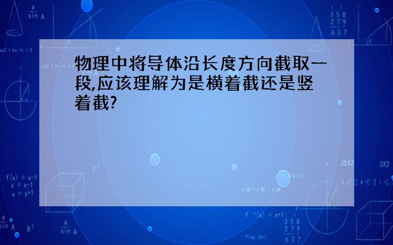 物理中将导体沿长度方向截取一段,应该理解为是横着截还是竖着截?