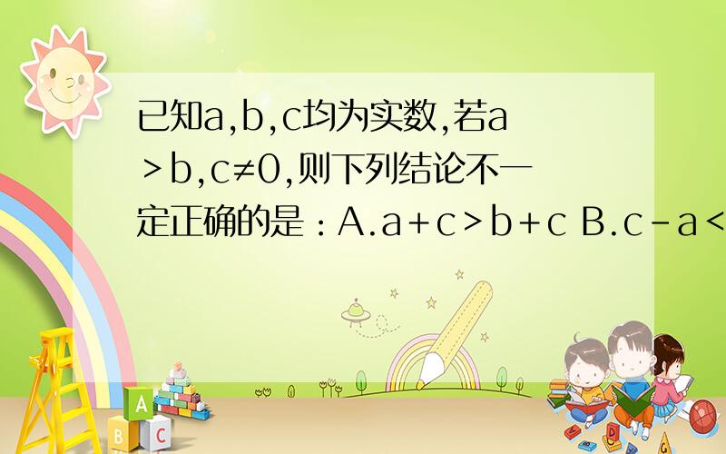 已知a,b,c均为实数,若a＞b,c≠0,则下列结论不一定正确的是：A.a＋c＞b＋c B.c－a＜c－b C.a/c＞