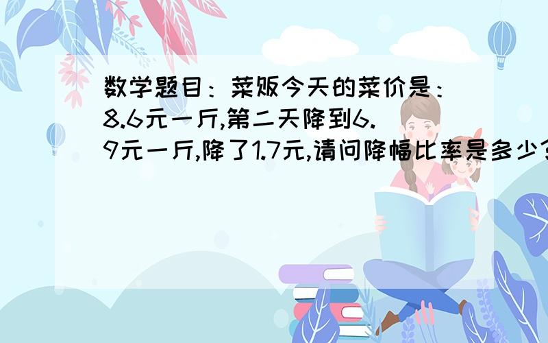 数学题目：菜贩今天的菜价是：8.6元一斤,第二天降到6.9元一斤,降了1.7元,请问降幅比率是多少?公式?