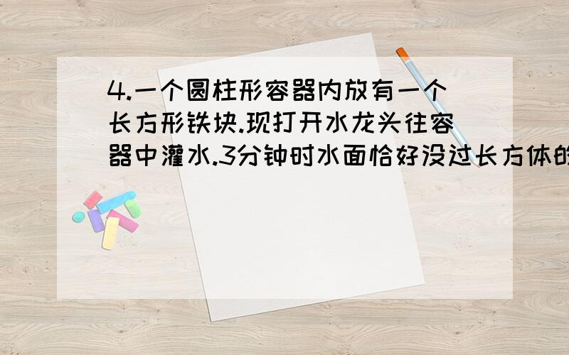 4.一个圆柱形容器内放有一个长方形铁块.现打开水龙头往容器中灌水.3分钟时水面恰好没过长方体的顶面.再过18分钟水已灌满