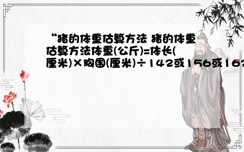 “猪的体重估算方法 猪的体重估算方法体重(公斤)=体长(厘米)×胸围(厘米)÷142或156或162说明:①体肥的猪用1