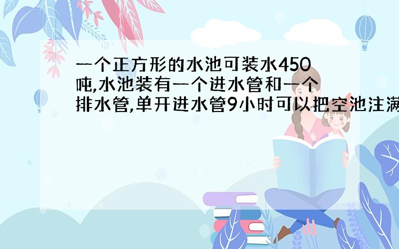 一个正方形的水池可装水450吨,水池装有一个进水管和一个排水管,单开进水管9小时可以把空池注满,单开