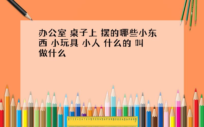 办公室 桌子上 摆的哪些小东西 小玩具 小人 什么的 叫做什么