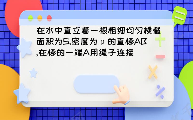 在水中直立着一根粗细均匀横截面积为S,密度为ρ的直棒AB,在棒的一端A用绳子连接