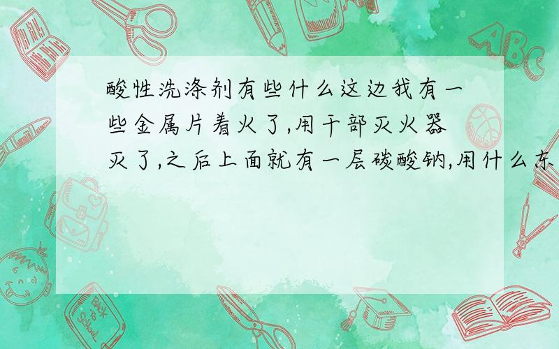 酸性洗涤剂有些什么这边我有一些金属片着火了,用干部灭火器灭了,之后上面就有一层碳酸钠,用什么东西可以洗掉~~~量比较多!