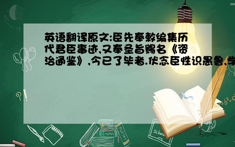 英语翻译原文:臣先奉敕编集历代君臣事迹,又奉圣旨赐名《资治通鉴》,今已了毕者.伏念臣性识愚鲁,学术荒疏,凡百事为,皆出人