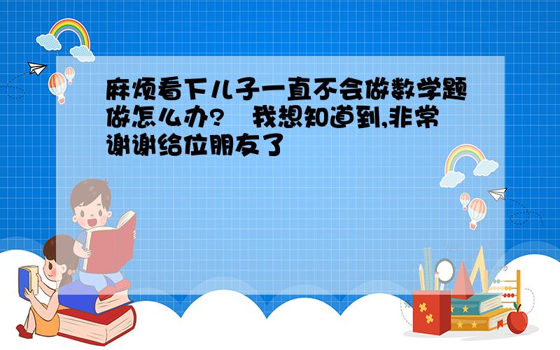 麻烦看下儿子一直不会做数学题做怎么办?　我想知道到,非常谢谢给位朋友了