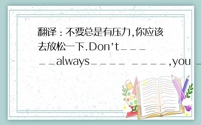 翻译：不要总是有压力,你应该去放松一下.Don't_____always____ ____,you ____ ____