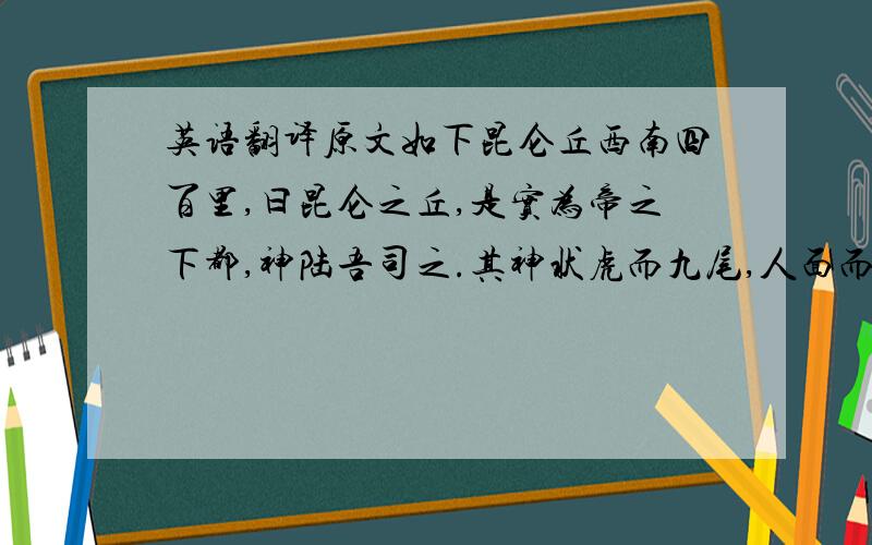 英语翻译原文如下昆仑丘西南四百里,曰昆仑之丘,是实为帝之下都,神陆吾司之.其神状虎而九尾,人面而虎爪；是神也,司天之九部