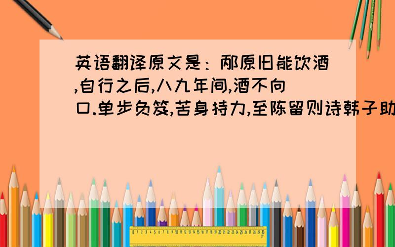 英语翻译原文是：邴原旧能饮酒,自行之后,八九年间,酒不向口.单步负笈,苦身持力,至陈留则诗韩子助,颖川则宗陈仲弓,汝南则