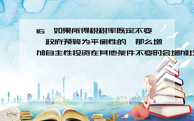 16、如果所得税税率既定不变,政府预算为平衡性的,那么增加自主性投资在其他条件不变时会增加均衡的收入水平,并且使政府预算