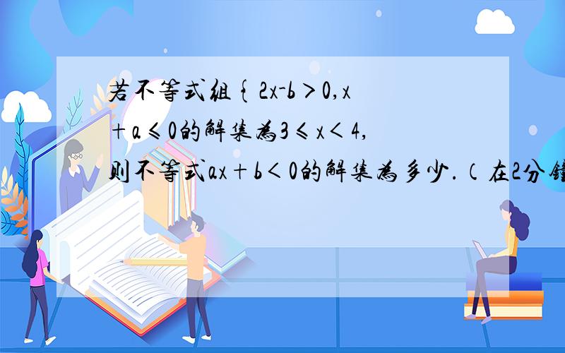 若不等式组{2x-b＞0,x+a≤0的解集为3≤x＜4,则不等式ax+b＜0的解集为多少.（在2分钟之内解立刻采纳）