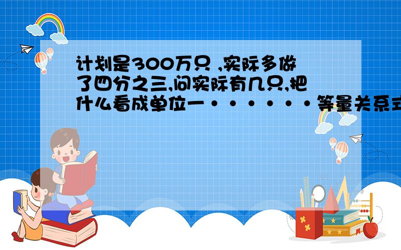 计划是300万只 ,实际多做了四分之三,问实际有几只,把什么看成单位一······等量关系式