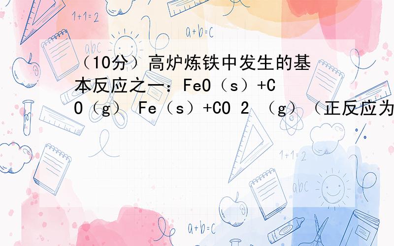 （10分）高炉炼铁中发生的基本反应之一：FeO（s）+CO（g） Fe（s）+CO 2 （g）（正反应为吸热反应），其平