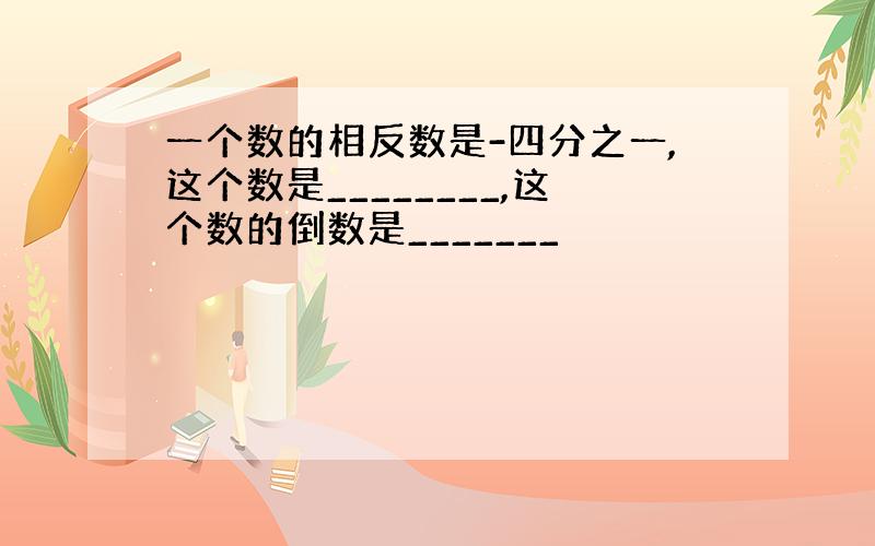 一个数的相反数是-四分之一,这个数是________,这个数的倒数是_______