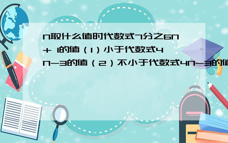 N取什么值时代数式7分之6N+ 1的值（1）小于代数式4N-3的值（2）不小于代数式4N-3的值