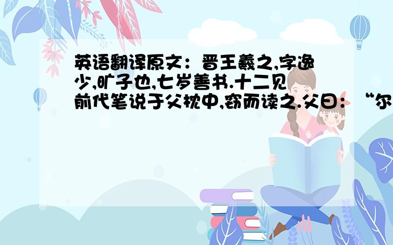 英语翻译原文：晋王羲之,字逸少,旷子也,七岁善书.十二见前代笔说于父枕中,窃而读之.父曰：“尔何来窃吾所秘?”羲之笑而不