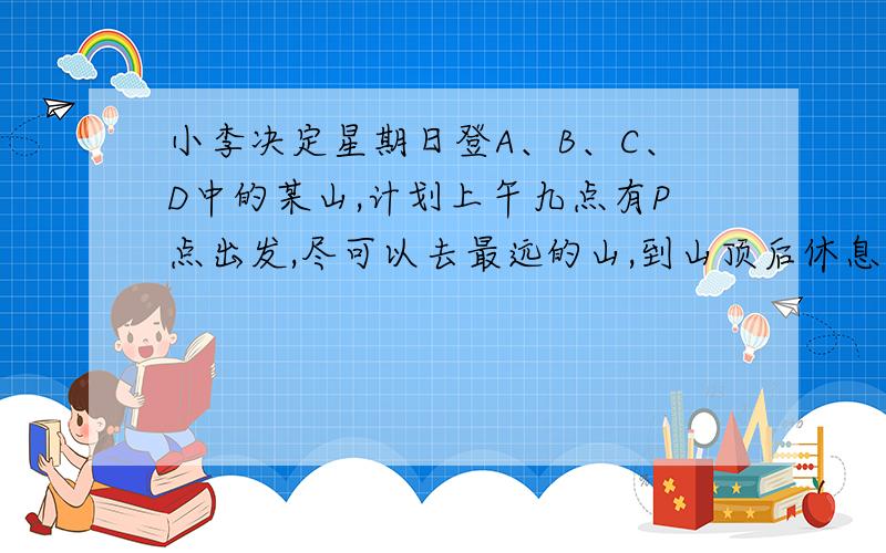 小李决定星期日登A、B、C、D中的某山,计划上午九点有P点出发,尽可以去最远的山,到山顶后休息一小时,到