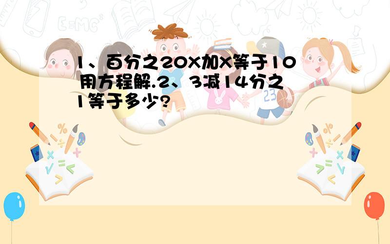 1、百分之20X加X等于10 用方程解.2、3减14分之1等于多少?