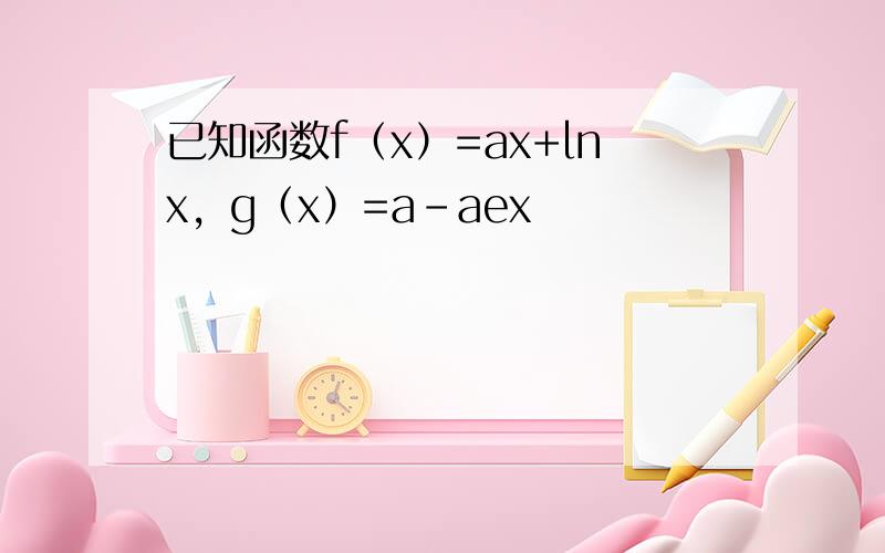 已知函数f（x）=ax+lnx，g（x）=a-aex