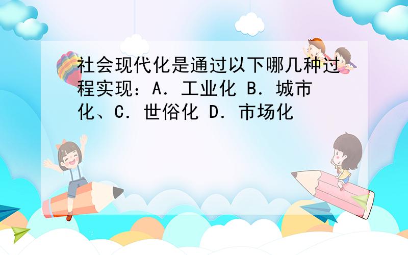 社会现代化是通过以下哪几种过程实现：A．工业化 B．城市化、C．世俗化 D．市场化