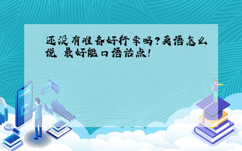 还没有准备好行李吗?英语怎么说 最好能口语话点!