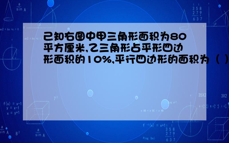 己知右图中甲三角形面积为80平方厘米,乙三角形占平形四边形面积的10%,平行四边形的面积为（ ）平方厘米