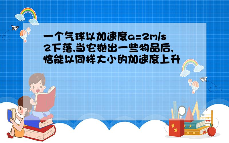 一个气球以加速度a=2m/s2下落,当它抛出一些物品后,恰能以同样大小的加速度上升