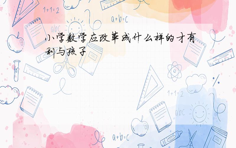 小学数学应改革成什么样的才有利与孩子