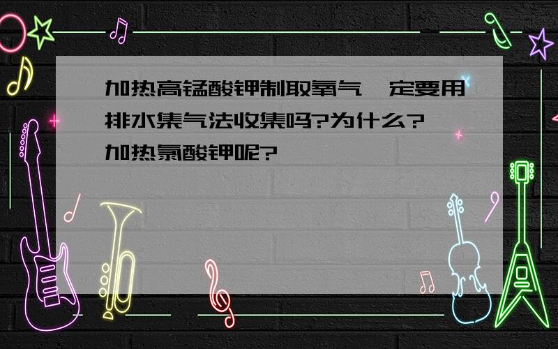 加热高锰酸钾制取氧气一定要用排水集气法收集吗?为什么? 加热氯酸钾呢?