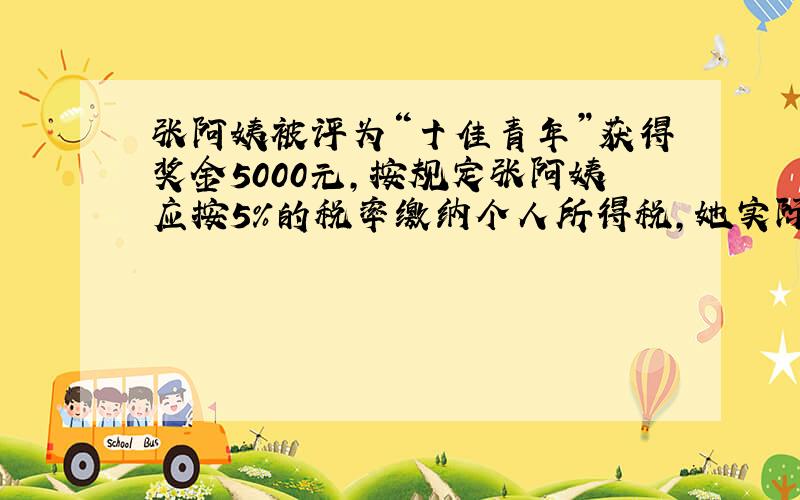 张阿姨被评为“十佳青年”获得奖金5000元，按规定张阿姨应按5%的税率缴纳个人所得税，她实际获得 ___ 元．