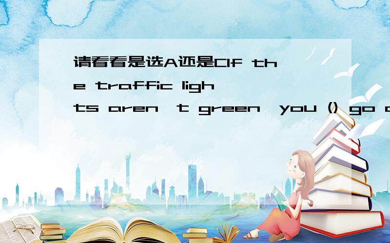 请看看是选A还是CIf the traffic lights aren't green,you () go across