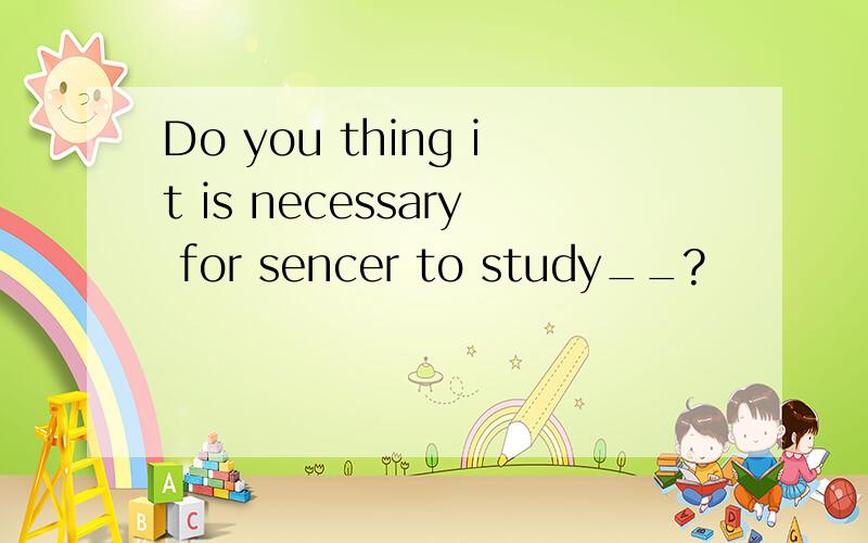 Do you thing it is necessary for sencer to study__?