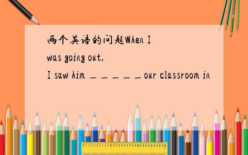 两个英语的问题When I was going out,I saw him _____our classroom in