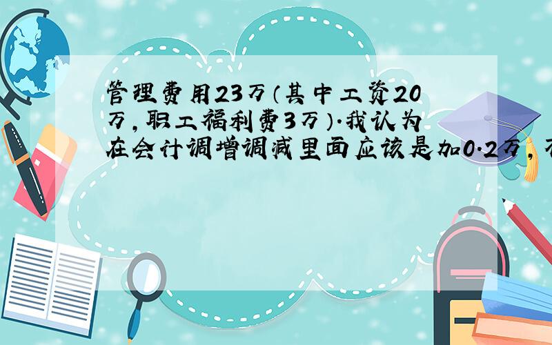 管理费用23万（其中工资20万,职工福利费3万）.我认为在会计调增调减里面应该是加0.2万,不知道对不对.