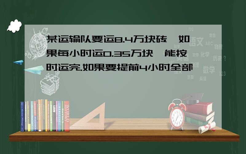 某运输队要运8.4万块砖,如果每小时运0.35万块,能按时运完.如果要提前4小时全部