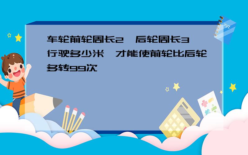 车轮前轮周长2,后轮周长3,行驶多少米,才能使前轮比后轮多转99次